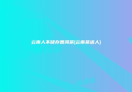 云南人不储存普洱茶(云南茶送人)