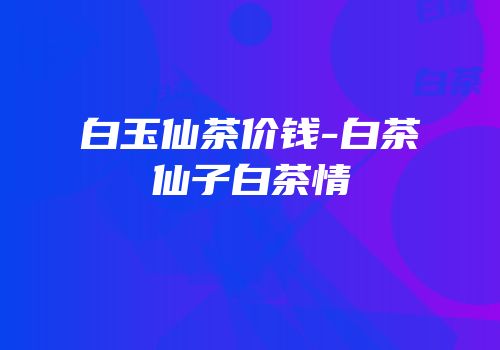 白玉仙茶价钱-白茶仙子白茶情