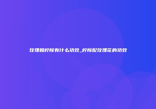 玫瑰和柠檬有什么功效_柠檬配玫瑰花的功效