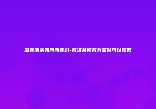 喝普洱茶如何闻香料-普洱茶闻着有霉味可以喝吗