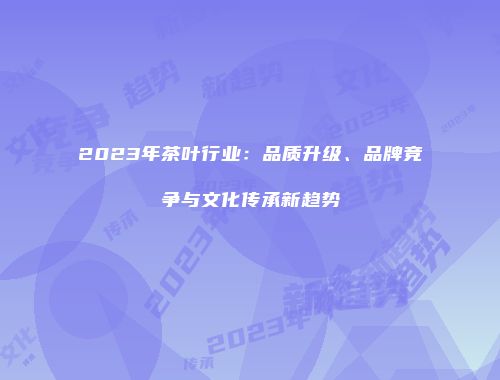 2023年茶叶行业：品质升级、品牌竞争与文化传承新趋势