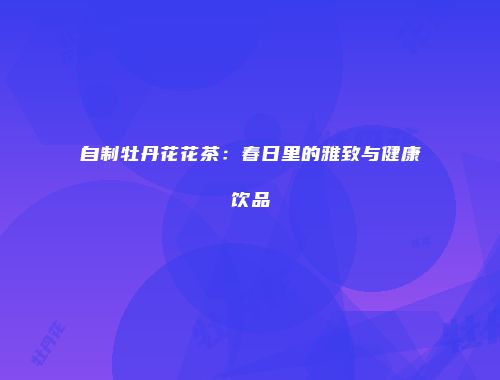 自制牡丹花花茶：春日里的雅致与健康饮品
