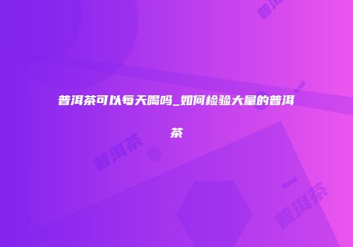普洱茶可以每天喝吗_如何检验大量的普洱茶