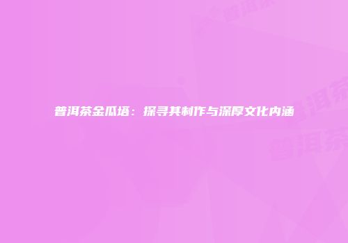 普洱茶金瓜塔：探寻其制作与深厚文化内涵
