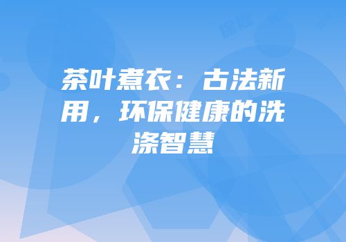 茶叶煮衣：古法新用，环保健康的洗涤智慧