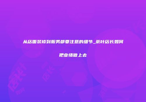 从店面装修到服务都要注意的细节_茶叶店长如何把业绩做上去