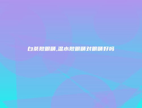 白茶敷眼睛,温水敷眼睛对眼睛好吗