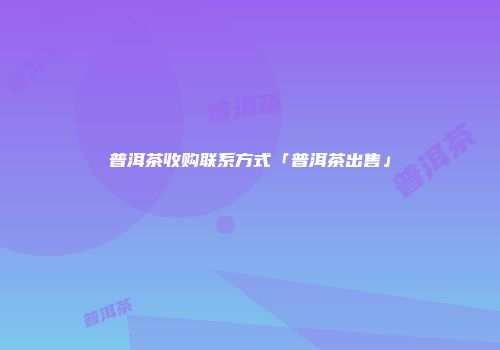 普洱茶收购联系方式「普洱茶出售」