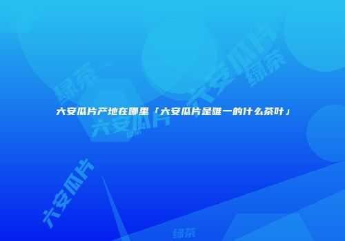 六安瓜片产地在哪里「六安瓜片是唯一的什么茶叶」