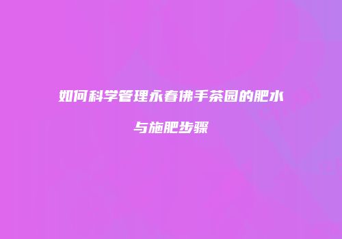 如何科学管理永春佛手茶园的肥水与施肥步骤