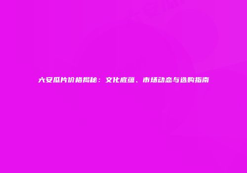 六安瓜片价格揭秘：文化底蕴、市场动态与选购指南