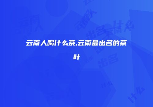 云南人喝什么茶,云南最出名的茶叶