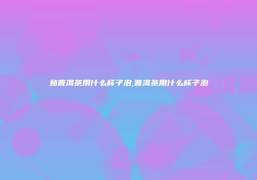 熟普洱茶用什么杯子泡,普洱茶用什么杯子泡