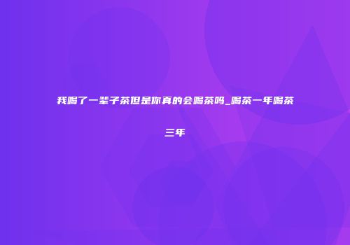 我喝了一辈子茶但是你真的会喝茶吗_喝茶一年喝茶三年