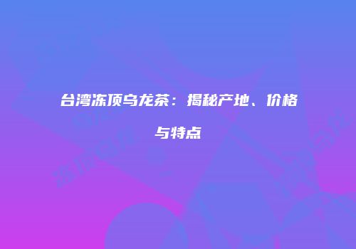 台湾冻顶乌龙茶：揭秘产地、价格与特点