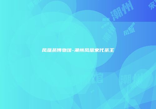 凤凰茶博物馆-潮州凤凰宋代茶王