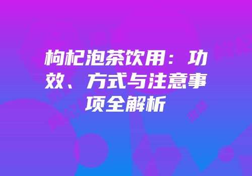 枸杞泡茶饮用：功效、方式与注意事项全解析