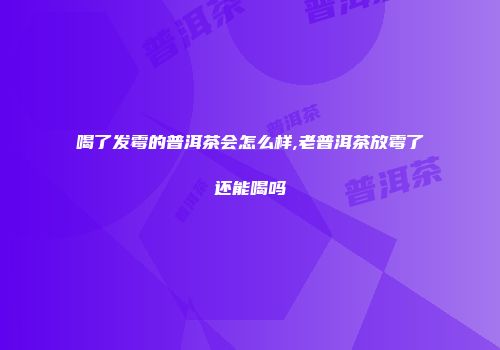 喝了发霉的普洱茶会怎么样,老普洱茶放霉了还能喝吗
