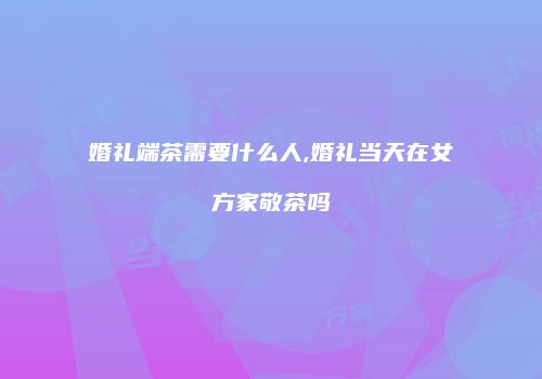 婚礼端茶需要什么人,婚礼当天在女方家敬茶吗