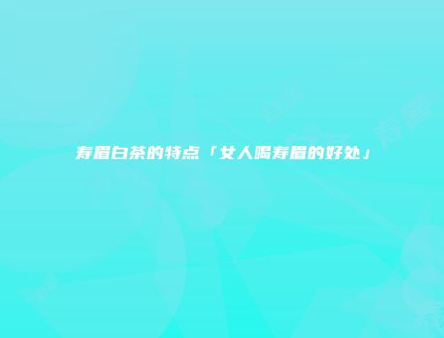 寿眉白茶的特点「女人喝寿眉的好处」