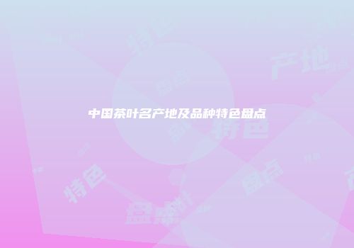 中国茶叶名产地及品种特色盘点