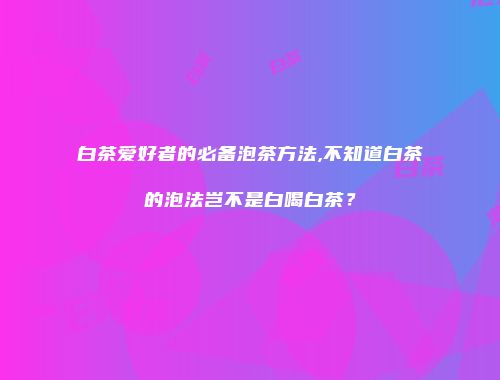 白茶爱好者的必备泡茶方法,不知道白茶的泡法岂不是白喝白茶？