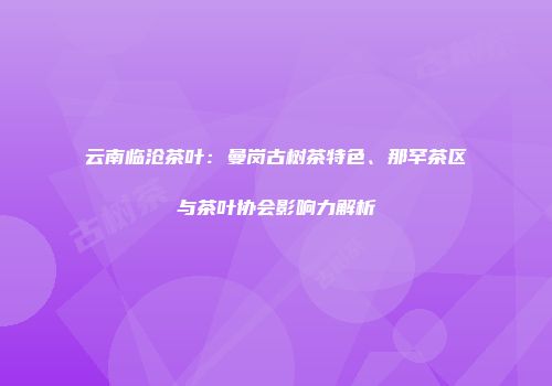 云南临沧茶叶：曼岗古树茶特色、那罕茶区与茶叶协会影响力解析