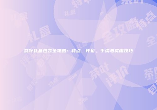 茶叶礼盒包装全攻略：特点、评价、手续与实用技巧
