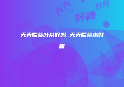天天喝茶叶茶好吗_天天喝茶水好嘛