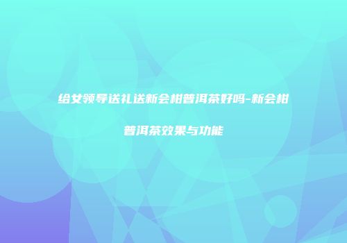 给女领导送礼送新会柑普洱茶好吗-新会柑普洱茶效果与功能