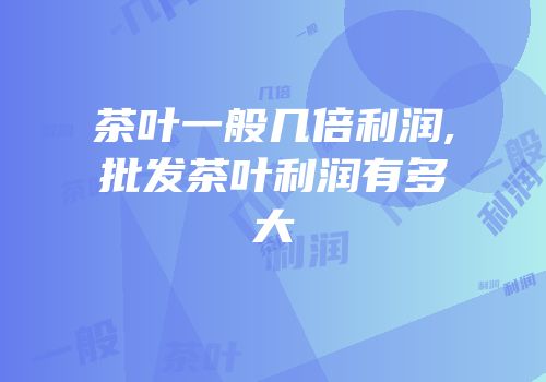 茶叶一般几倍利润,批发茶叶利润有多大