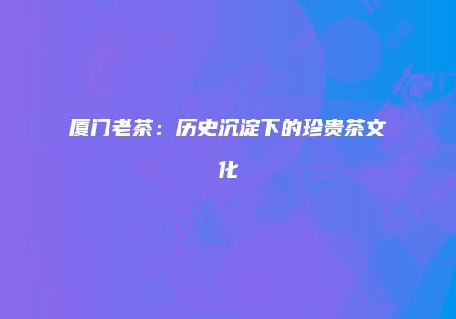 厦门老茶：历史沉淀下的珍贵茶文化