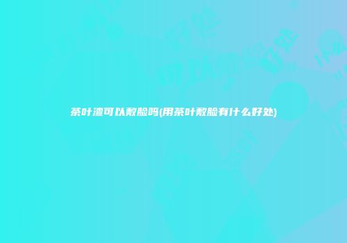 茶叶渣可以敷脸吗(用茶叶敷脸有什么好处)