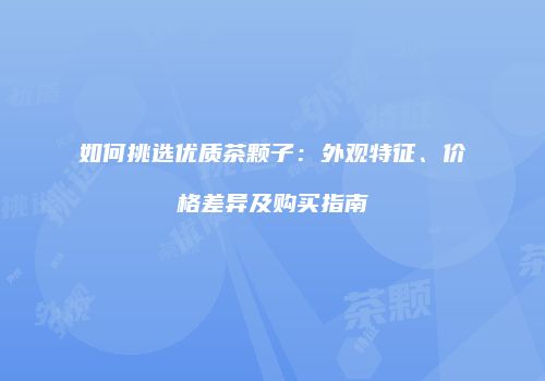 如何挑选优质茶颗子：外观特征、价格差异及购买指南