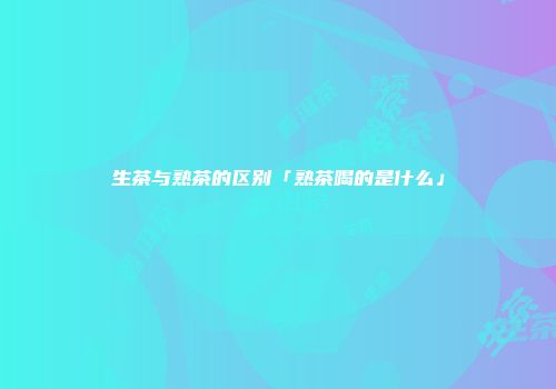 生茶与熟茶的区别「熟茶喝的是什么」