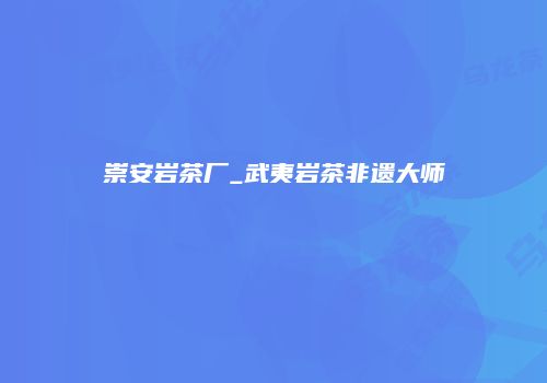 崇安岩茶厂_武夷岩茶非遗大师