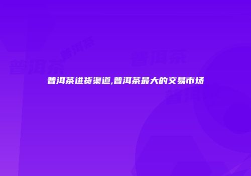 普洱茶进货渠道,普洱茶最大的交易市场