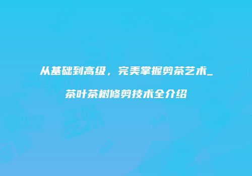从基础到高级，完美掌握剪茶艺术_茶叶茶树修剪技术全介绍