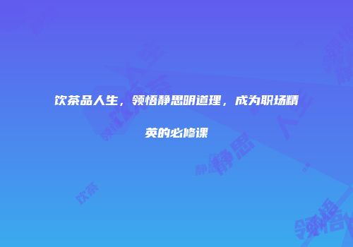 饮茶品人生，领悟静思明道理，成为职场精英的必修课