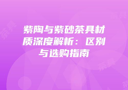 紫陶与紫砂茶具材质深度解析：区别与选购指南