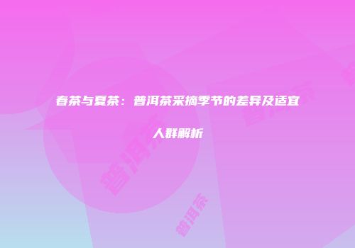 春茶与夏茶：普洱茶采摘季节的差异及适宜人群解析