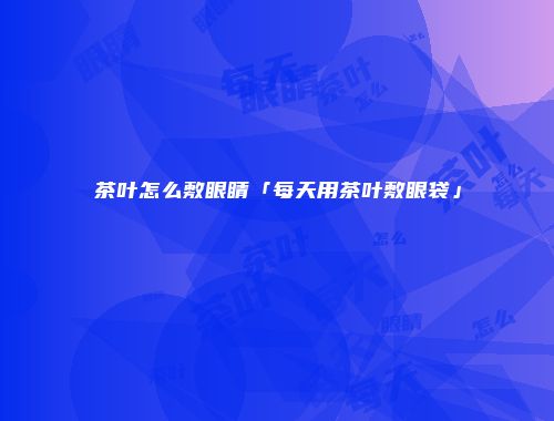 茶叶怎么敷眼睛「每天用茶叶敷眼袋」