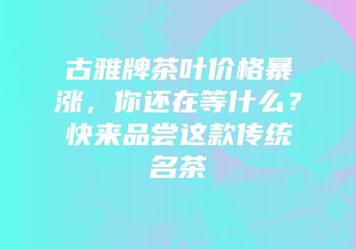 古雅牌茶叶价格暴涨，你还在等什么？快来品尝这款传统名茶