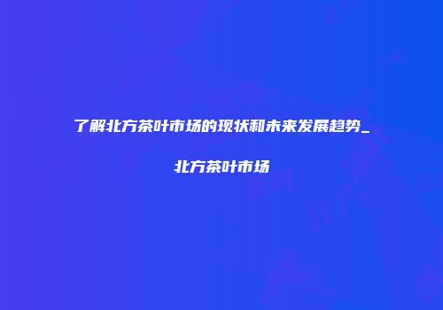 了解北方茶叶市场的现状和未来发展趋势_北方茶叶市场
