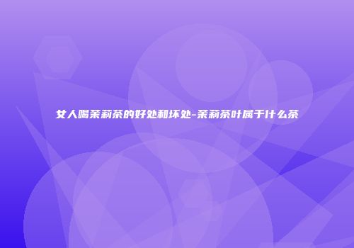 女人喝茉莉茶的好处和坏处-茉莉茶叶属于什么茶