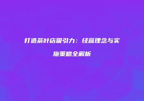 打造茶叶店吸引力：经营理念与实施策略全解析