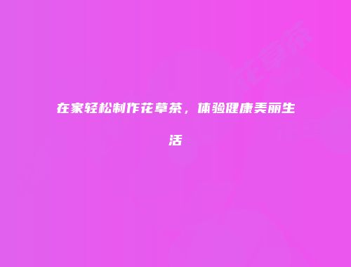 在家轻松制作花草茶，体验健康美丽生活