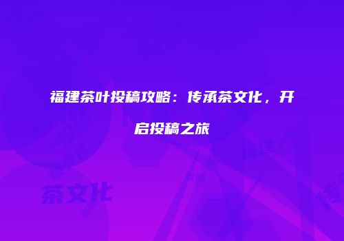 福建茶叶投稿攻略：传承茶文化，开启投稿之旅