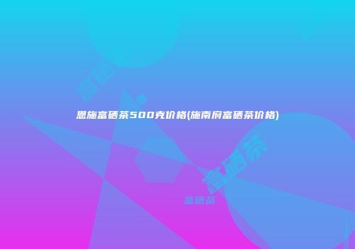 恩施富硒茶500克价格(施南府富硒茶价格)