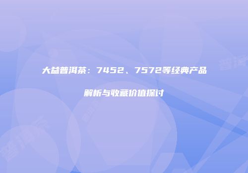 大益普洱茶：7452、7572等经典产品解析与收藏价值探讨